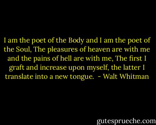 I am the poet of the Body and I am the poet of the Soul,<br />The pleasures of heaven are with me and the pains of hell are with me,<br />The first I graft and increase upon myself, the latter I translate<br />into a new tongue.<br /> - Walt Whitman