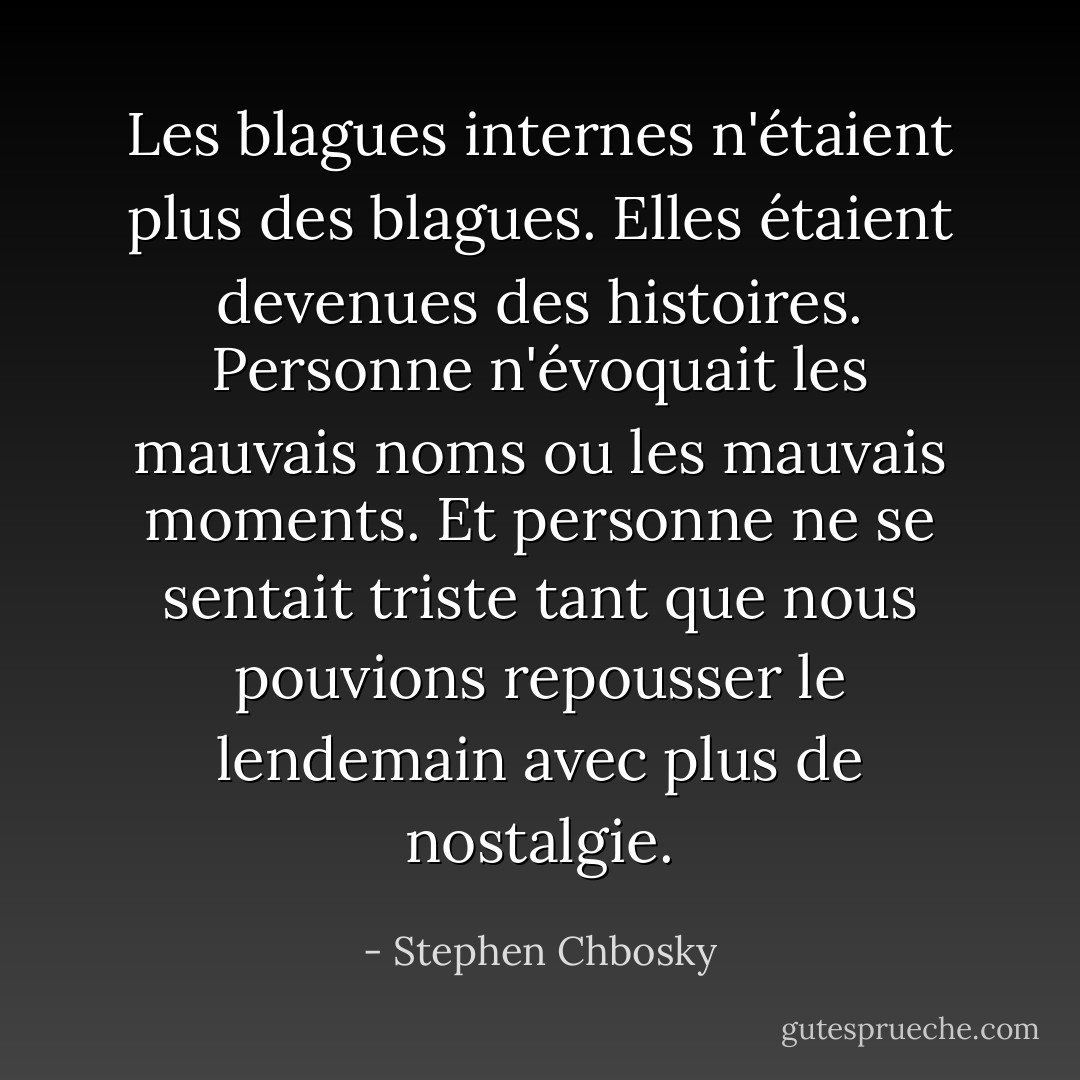 Les blagues internes n'étaient plus des blagues. Elles étaient devenues des histoires. Personne n'évoquait les mauvais noms ou les mauvais moments. Et personne ne se sentait triste tant que nous pouvions repousser le lendemain avec plus de nostalgie. - Stephen Chbosky
