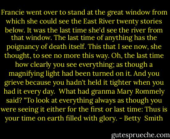 Francie went over to stand at the great window from which she could see the East River twenty stories below. It was the last time she'd see the river from that window. The last time of anything has the poignancy of death itself. This that I see now, she thought, to see no more this way. Oh, the last time how clearly you see everything; as though a magnifying light had been turned on it. And you grieve because you hadn't held it tighter when you had it every day.<br /> What had granma Mary Rommely said? "To look at everything always as though you were seeing it either for the first or last time: Thus is your time on earth filled with glory. - Betty  Smith