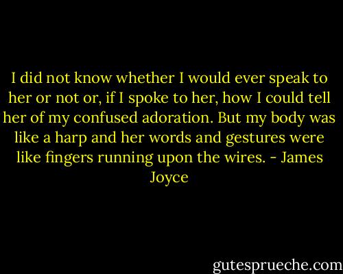 I did not know whether I would ever speak to her or not or, if I spoke to her, how I could tell her of my confused adoration. But my body was like a harp and her words and gestures were like fingers running upon the wires. - James Joyce