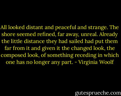 All looked distant and peaceful and strange. The shore seemed refined, far away, unreal. Already the little distance they had sailed had put them far from it and given it the changed look, the composed look, of something receding in which one has no longer any part. - Virginia Woolf