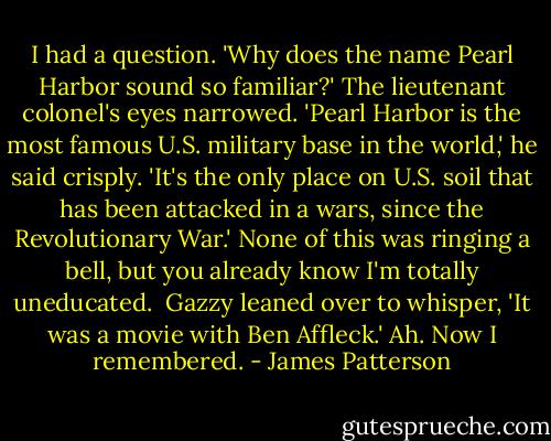 I had a question. 'Why does the name Pearl Harbor sound so familiar?'<br />The lieutenant colonel's eyes narrowed. 'Pearl Harbor is the most famous U.S. military base in the world,' he said crisply. 'It's the only place on U.S. soil that has been attacked in a wars, since the Revolutionary War.'<br />None of this was ringing a bell, but you already know I'm totally uneducated. <br />Gazzy leaned over to whisper, 'It was a movie with Ben Affleck.'<br />Ah. Now I remembered. - James Patterson