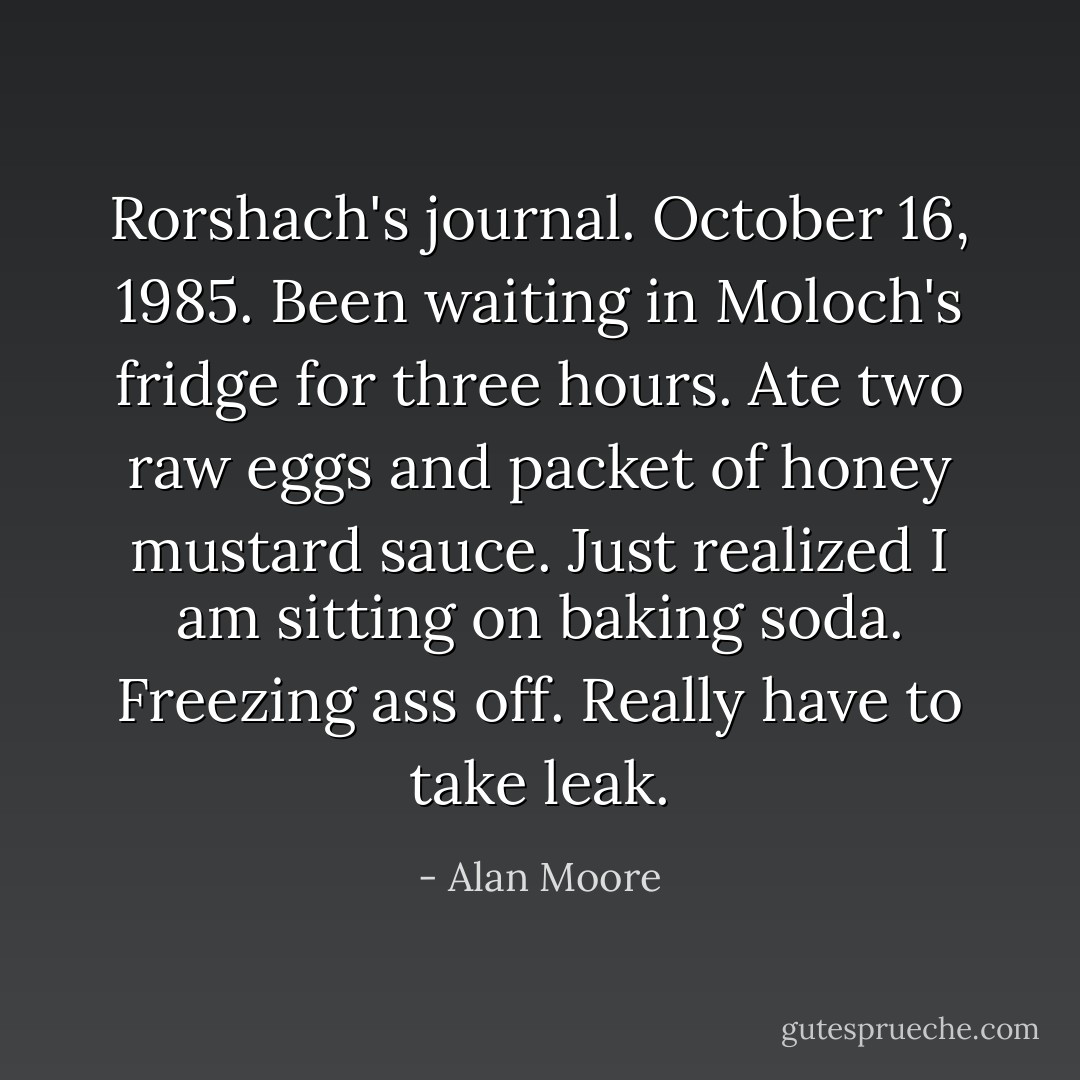 Rorshach's journal. October 16, 1985. Been waiting in Moloch's fridge for three hours. Ate two raw eggs and packet of honey mustard sauce. Just realized I am sitting on baking soda. Freezing ass off. Really have to take leak. - Alan Moore