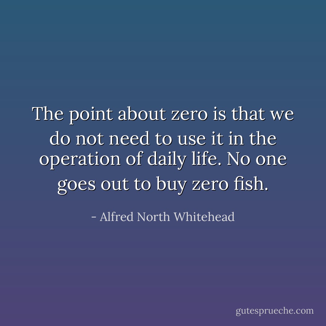 The point about zero is that we do not need to use it in the operation of daily life. No one goes out to buy zero fish. - Alfred North Whitehead
