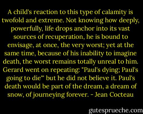 A child's reaction to this type of calamity is twofold and extreme. Not knowing how deeply, powerfully, life drops anchor into its vast sources of recuperation, he is bound to envisage, at once, the very worst; yet at the same time, because of his inability to imagine death, the worst remains totally unreal to him. Gerard went on repeating: "Paul's dying; Paul's going to die"' but he did not believe it. Paul's death would be part of the dream, a dream of snow, of journeying forever. - Jean Cocteau