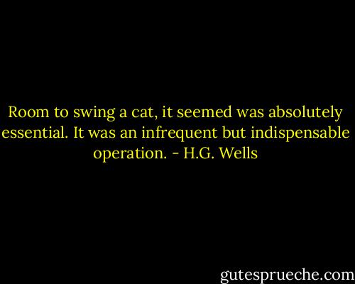 Room to swing a cat, it seemed was absolutely essential. It was an infrequent but indispensable operation. - H.G. Wells