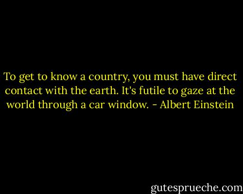 To get to know a country, you must have direct contact with the earth. It's futile to gaze at the world through a car window. - Albert Einstein