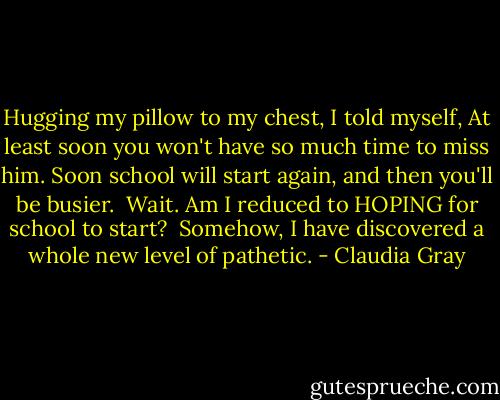 Hugging my pillow to my chest, I told myself, At least soon you won't have so much time to miss him. Soon school will start again, and then you'll be busier.<br /> Wait. Am I reduced to HOPING for school to start?<br /> Somehow, I have discovered a whole new level of pathetic. - Claudia Gray