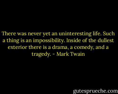 There was never yet an uninteresting life. Such a thing is an impossibility. Inside of the dullest exterior there is a drama, a comedy, and a tragedy. - Mark Twain