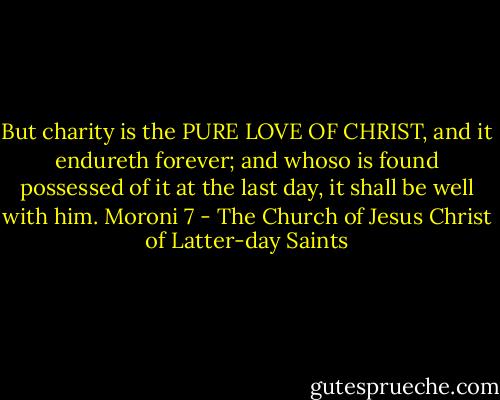But charity is the PURE LOVE OF CHRIST, and it endureth forever; and whoso is found possessed of it at the last day, it shall be well with him.<br />Moroni 7 - The Church of Jesus Christ of Latter-day Saints