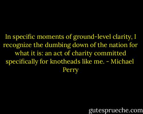 In specific moments of ground-level clarity, I recognize the dumbing down of the nation for what it is: an act of charity committed specifically for knotheads like me. - Michael  Perry