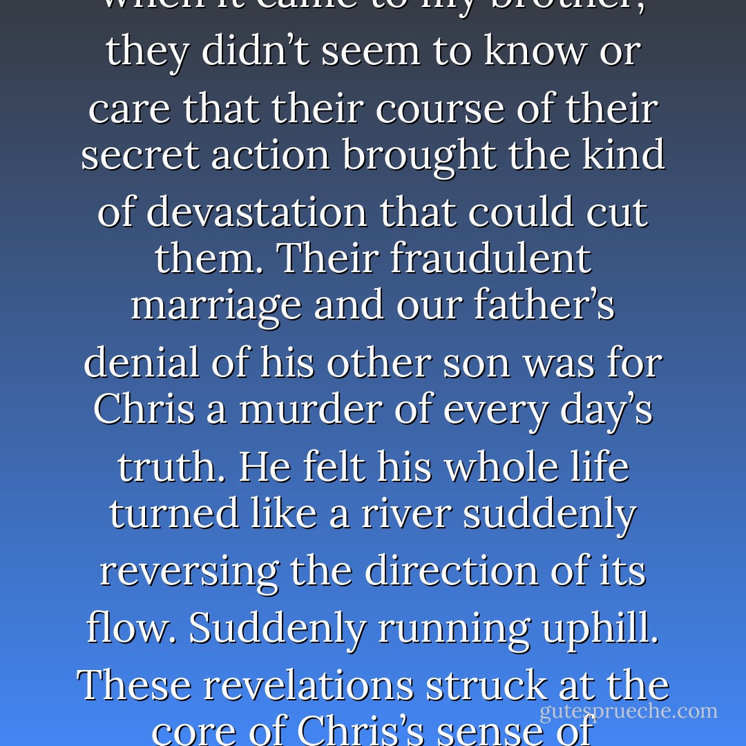 The fragility of crystal is not a weakness but a fineness. My parents understood that fine crystal glass had to be cared for or may be shattered. But when it came to my brother, they didn’t seem to know or care that their course of their secret action brought the kind of devastation that could cut them. Their fraudulent marriage and our father’s denial of his other son was for Chris a murder of every day’s truth. He felt his whole life turned like a river suddenly reversing the direction of its flow. Suddenly running uphill. These revelations struck at the core of Chris’s sense of identity. They made his entire childhood seem like fiction. Chris never told them he knew and made me promise silence as well. - Jon Krakauer