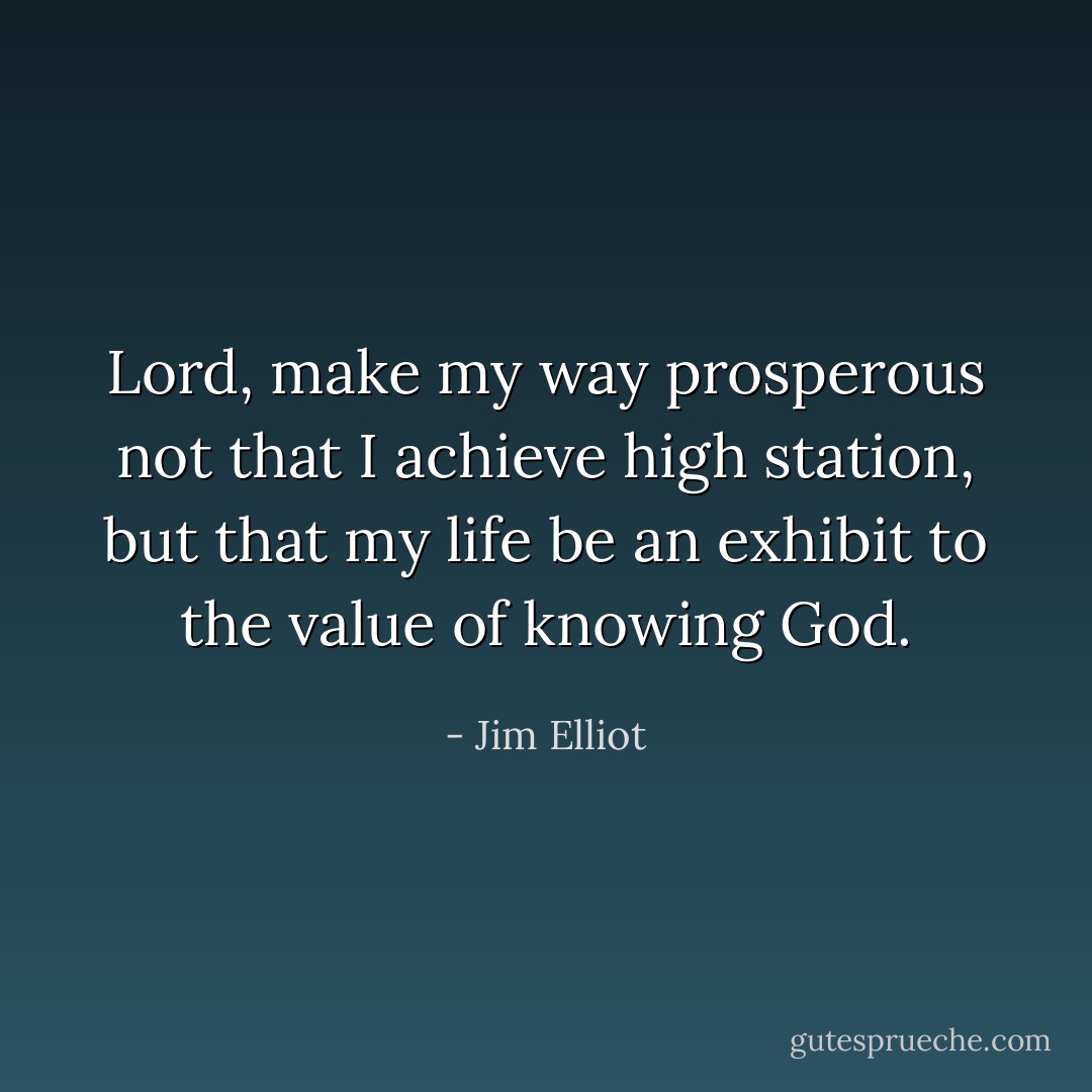 Lord, make my way prosperous not that I achieve high station, but that my life be an exhibit to the value of knowing God. - Jim Elliot