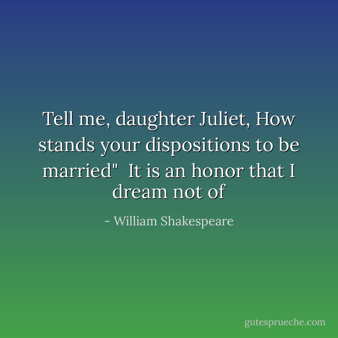 Tell me, daughter Juliet, How stands your dispositions to be married"<br /><br />It is an honor that I dream not of - William Shakespeare