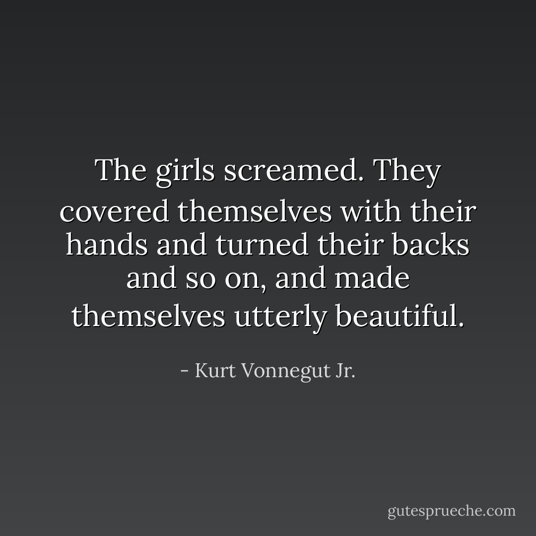The girls screamed. They covered themselves with their hands and turned their backs and so on, and made themselves utterly beautiful. - Kurt Vonnegut Jr.