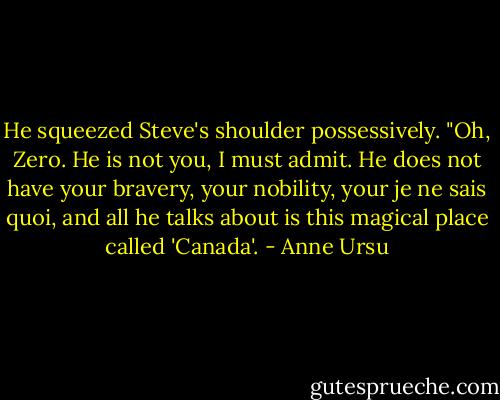 He squeezed Steve's shoulder possessively. "Oh, Zero. He is not you, I must admit. He does not have your bravery, your nobility, your je ne sais quoi, and all he talks about is this magical place called 'Canada'. - Anne Ursu