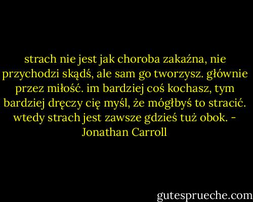 strach nie jest jak choroba zakaźna, nie przychodzi skądś, ale sam go tworzysz. głównie przez miłość. im bardziej coś kochasz, tym bardziej dręczy cię myśl, że mógłbyś to stracić. wtedy strach jest zawsze gdzieś tuż obok. - Jonathan Carroll