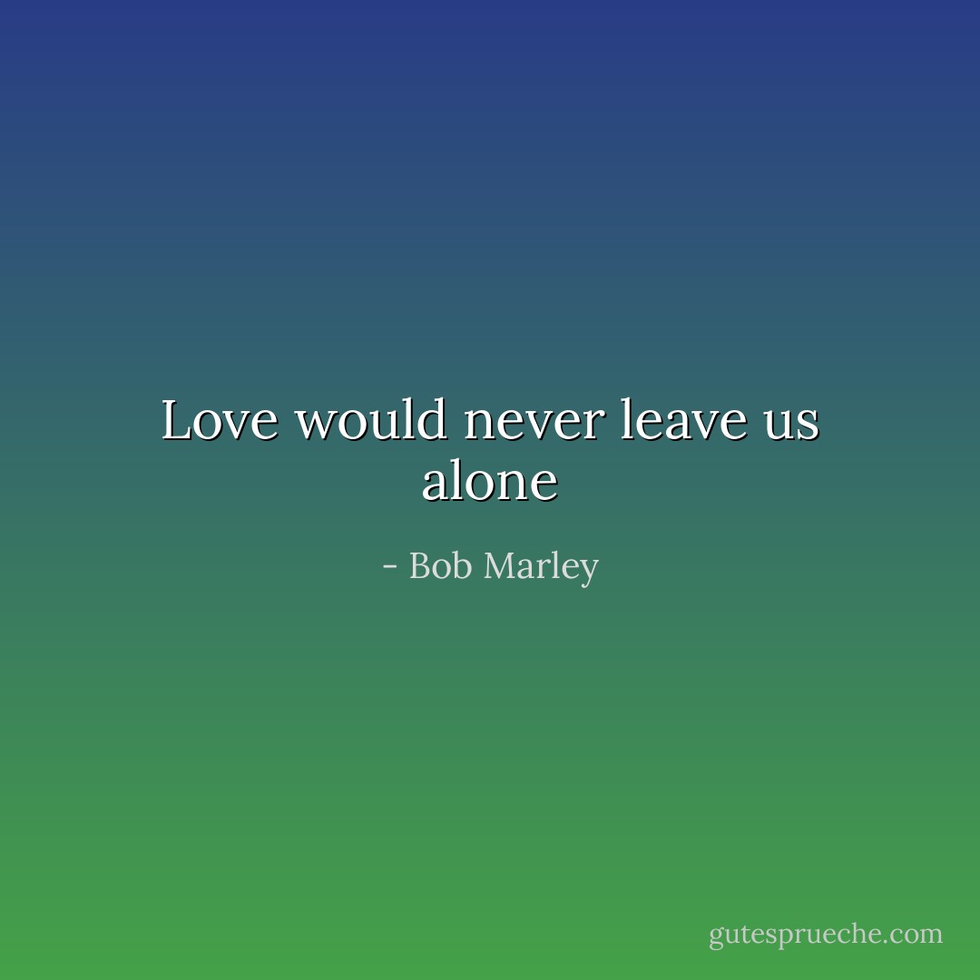 Love would never leave us alone - Bob Marley