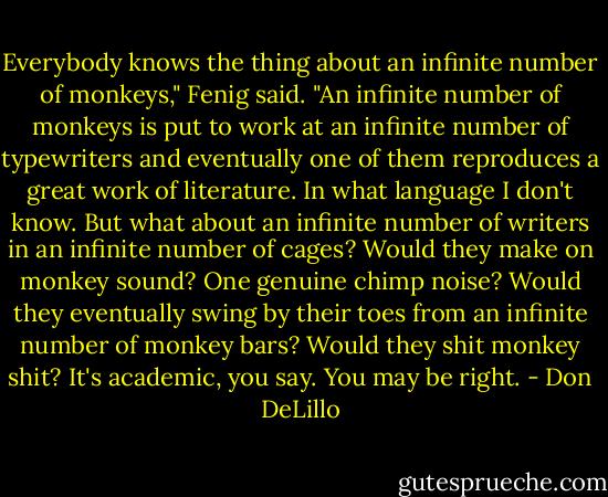 Everybody knows the thing about an infinite number of monkeys," Fenig said. "An infinite number of monkeys is put to work at an infinite number of typewriters and eventually one of them reproduces a great work of literature. In what language I don't know. But what about an infinite number of writers in an infinite number of cages? Would they make on monkey sound? One genuine chimp noise? Would they eventually swing by their toes from an infinite number of monkey bars? Would they shit monkey shit? It's academic, you say. You may be right. - Don DeLillo