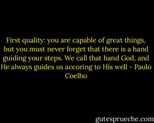 First quality: you are capable of great things, but you must never forget that there is a hand guiding your steps. We call that hand God, and He always guides us accoring to His well - Paulo Coelho