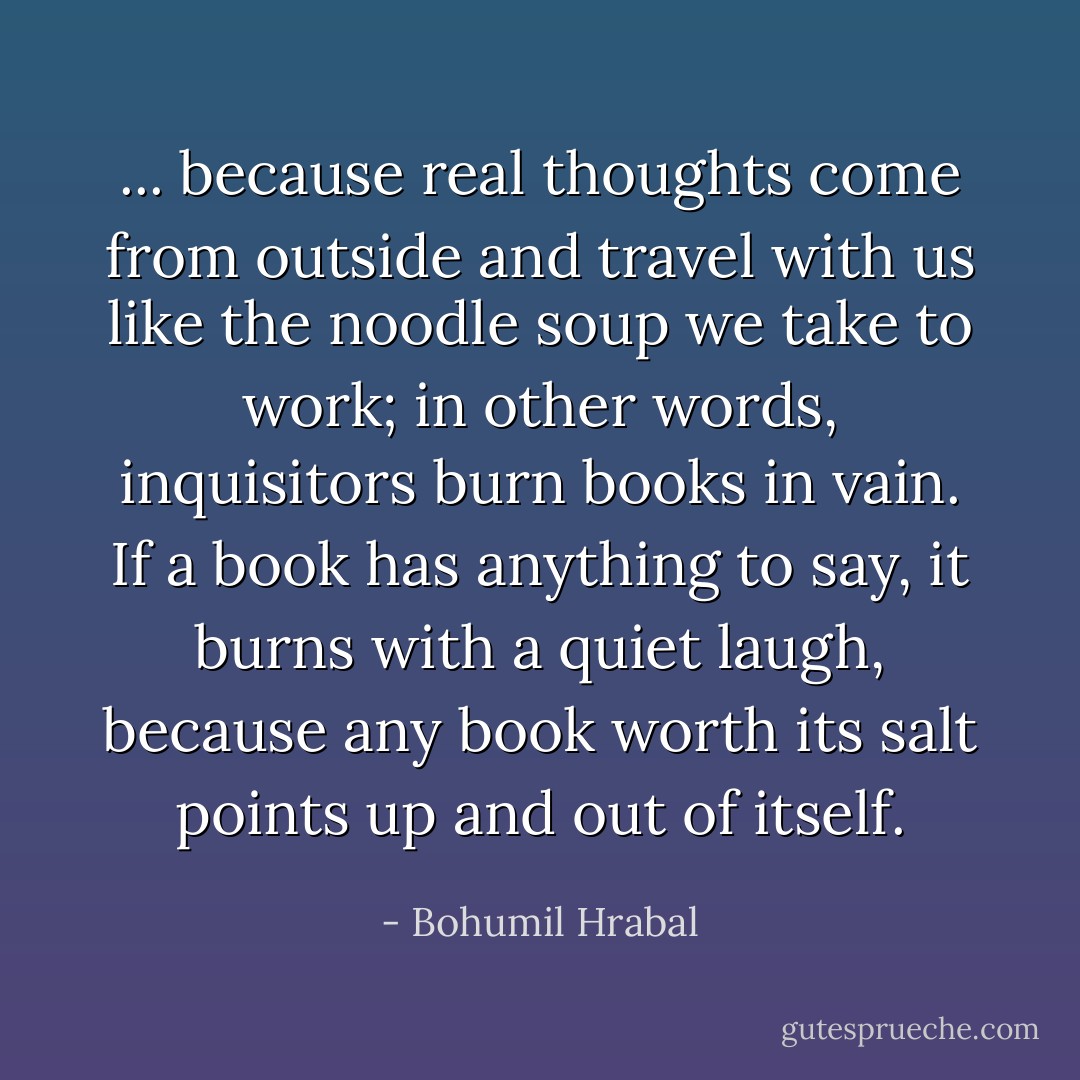 ... because real thoughts come from outside and travel with us like the noodle soup we take to work; in other words, inquisitors burn books in vain. If a book has anything to say, it burns with a quiet laugh, because any book worth its salt points up and out of itself. - Bohumil Hrabal
