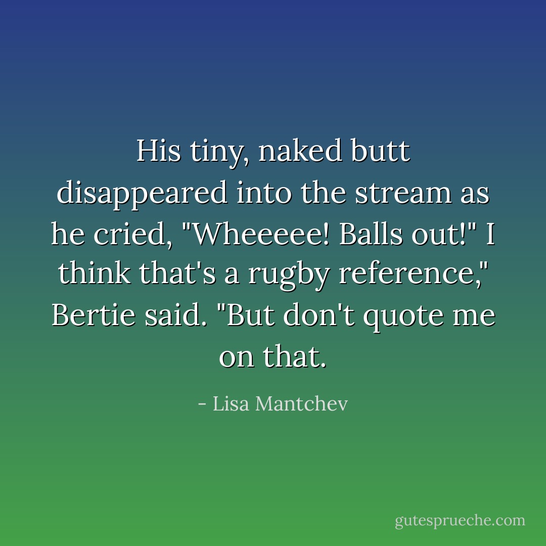 His tiny, naked butt disappeared into the stream as he cried, "Wheeeee! Balls out!"<br />I think that's a rugby reference," Bertie said. "But don't quote me on that. - Lisa Mantchev