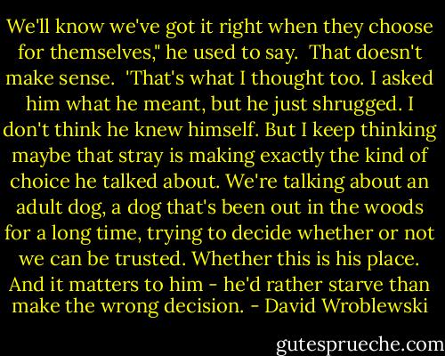We'll know we've got it right when they choose for themselves," he used to say.<br /> That doesn't make sense.<br /> 'That's what I thought too. I asked him what he meant, but he just shrugged. I don't think he knew himself. But I keep thinking maybe that stray is making exactly the kind of choice he talked about. We're talking about an adult dog, a dog that's been out in the woods for a long time, trying to decide whether or not we can be trusted. Whether this is his place. And it matters to him - he'd rather starve than make the wrong decision. - David Wroblewski