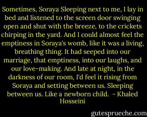 Sometimes, Soraya Sleeping next to me, I lay in bed and listened to the screen door swinging open and shut with the breeze, to the crickets chirping in the yard. And I could almost feel the emptiness in Soraya's womb, like it was a living, breathing thing. It had seeped into our marriage, that emptiness, into our laughs, and our love-making. And late at night, in the darkness of our room, I'd feel it rising from Soraya and setting between us. Sleeping between us. Like a newborn child.  - Khaled Hosseini