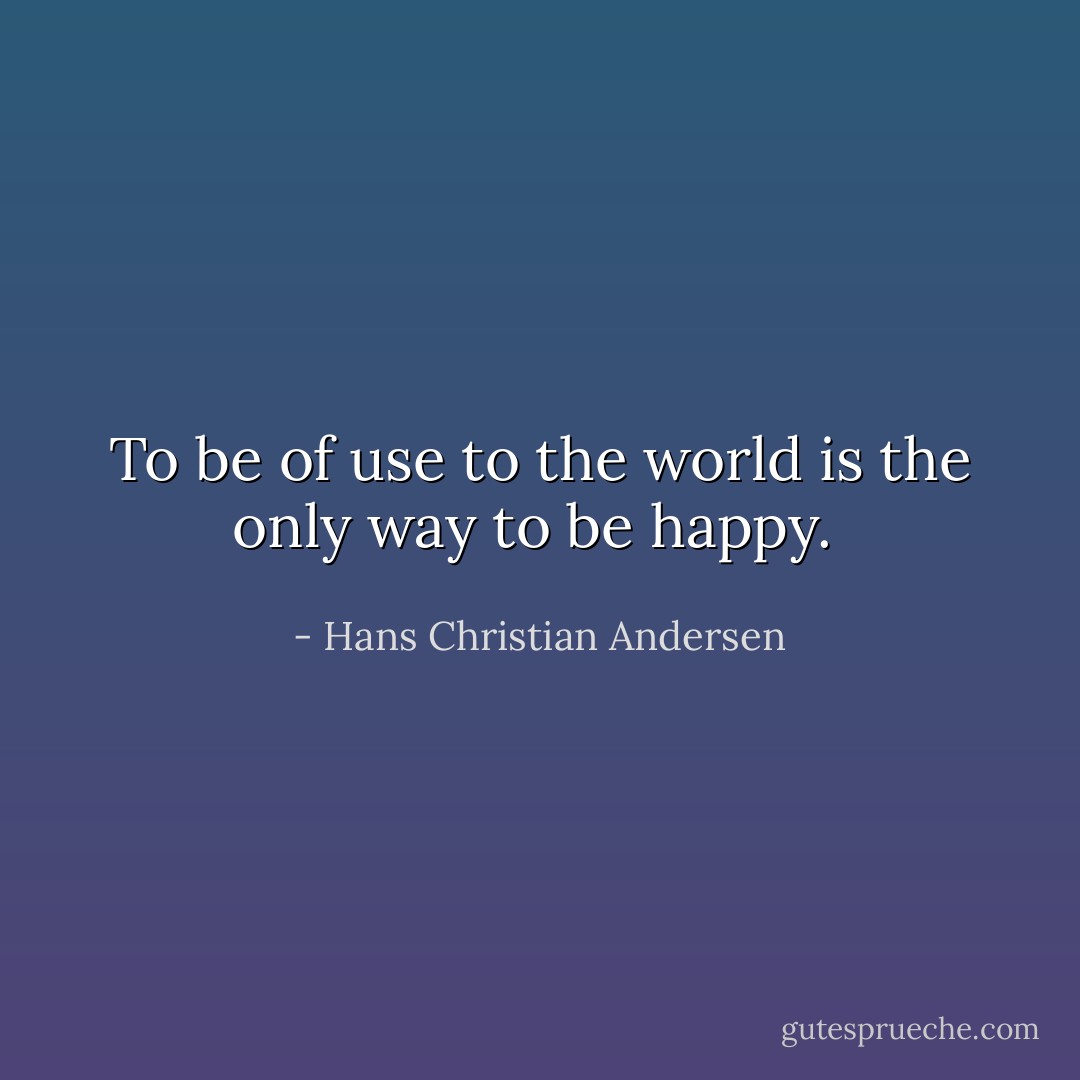 To be of use to the world is the only way to be happy.  - Hans Christian Andersen