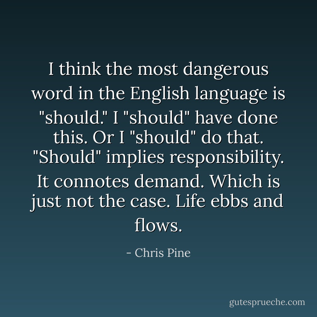 I think the most dangerous word in the English language is "should." I "should" have done this. Or I "should" do that. "Should" implies responsibility. It connotes demand. Which is just not the case. Life ebbs and flows. - Chris Pine