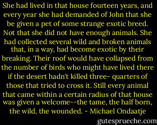 She had lived in that house fourteen years, and every year she had demanded of John that she be given a pet of some strange exotic breed. Not that she did not have enough animals. She had collected several wild and broken animals that, in a way, had become exotic by their breaking. Their roof would have collapsed from the number of birds who might have lived there if the desert hadn't killed three- quarters of those that tried to cross it. Still every animal that came within a certain radius of that house was given a welcome--the tame, the half born, the wild, the wounded. - Michael Ondaatje