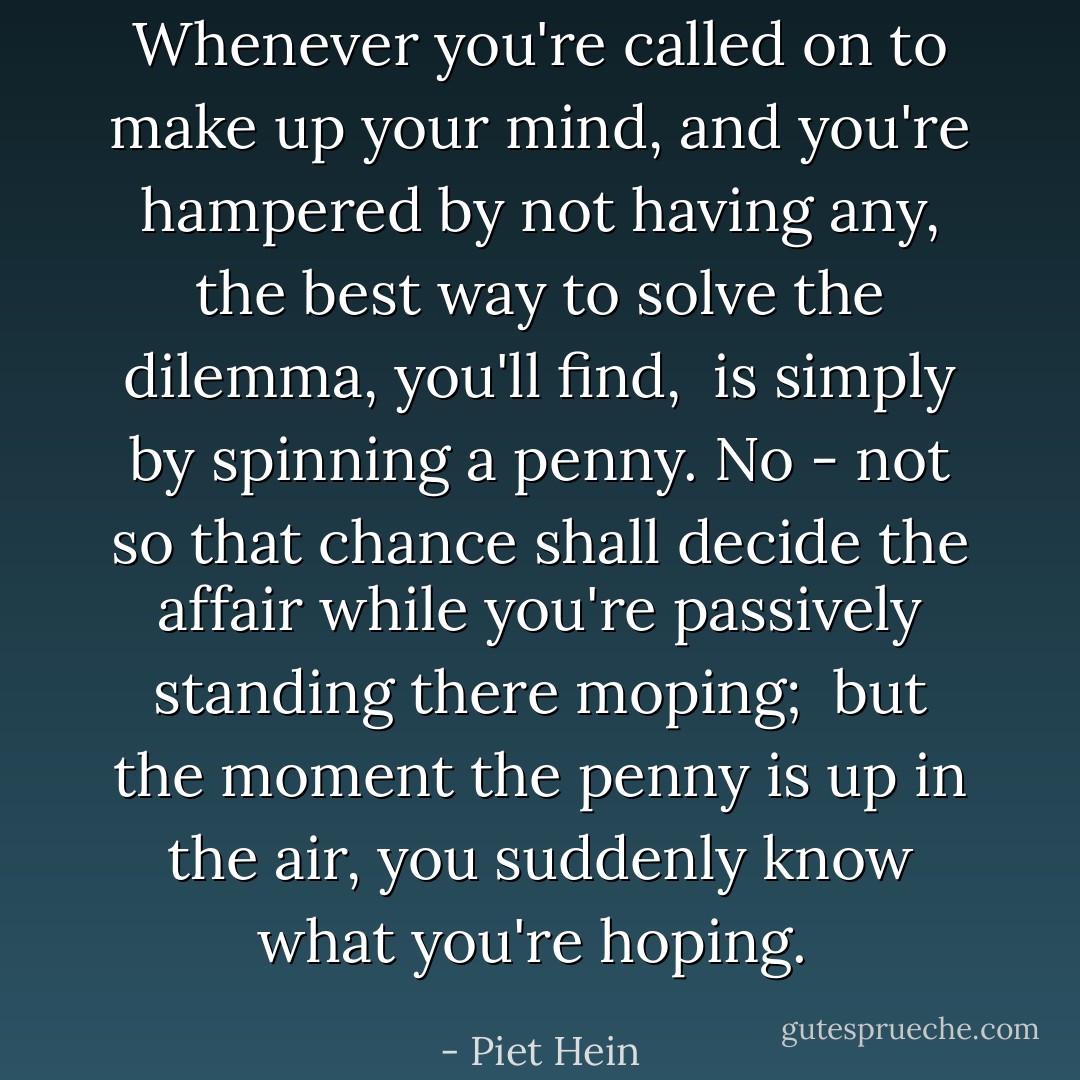 Whenever you're called on to make up your mind,<br />and you're hampered by not having any,<br />the best way to solve the dilemma, you'll find, <br />is simply by spinning a penny.<br />No - not so that chance shall decide the affair<br />while you're passively standing there moping; <br />but the moment the penny is up in the air,<br />you suddenly know what you're hoping.  - Piet Hein