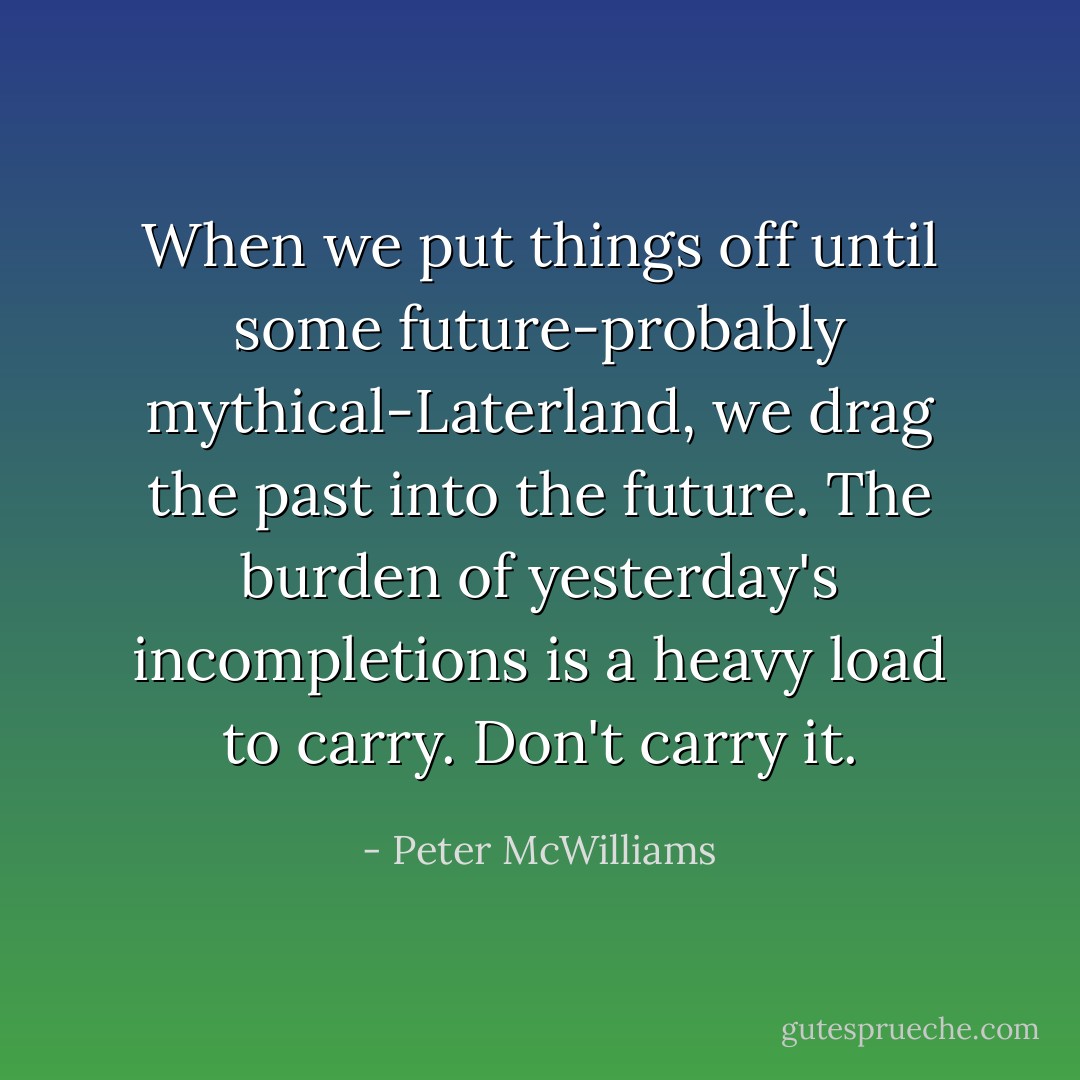 When we put things off until some future-probably mythical-Laterland, we drag the past into the future. The burden of yesterday's incompletions is a heavy load to carry. Don't carry it. - Peter McWilliams