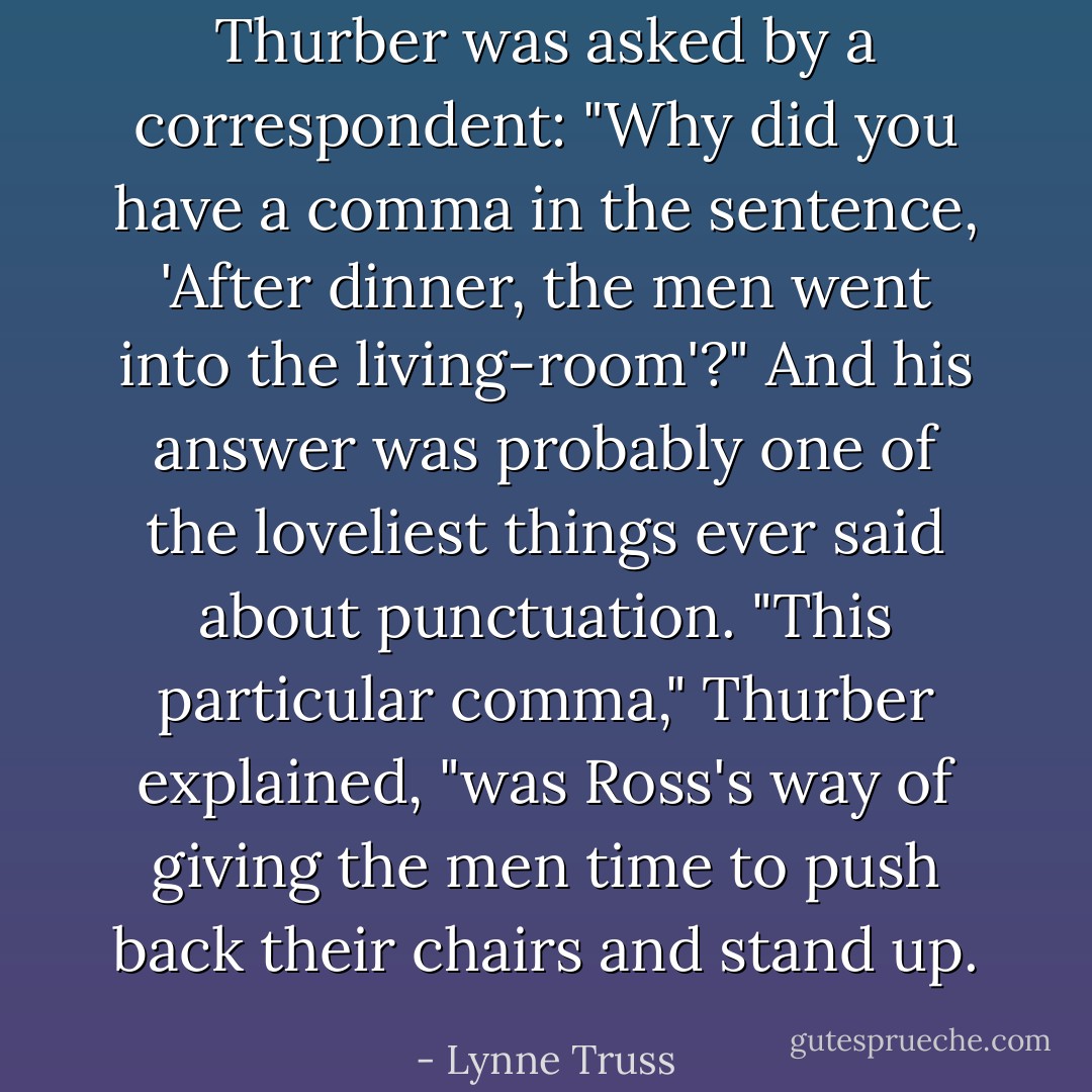 Thurber was asked by a correspondent: "Why did you have a comma in the sentence, 'After dinner, the men went into the living-room'?" And his answer was probably one of the loveliest things ever said about punctuation. "This particular comma," Thurber explained, "was Ross's way of giving the men time to push back their chairs and stand up. - Lynne Truss