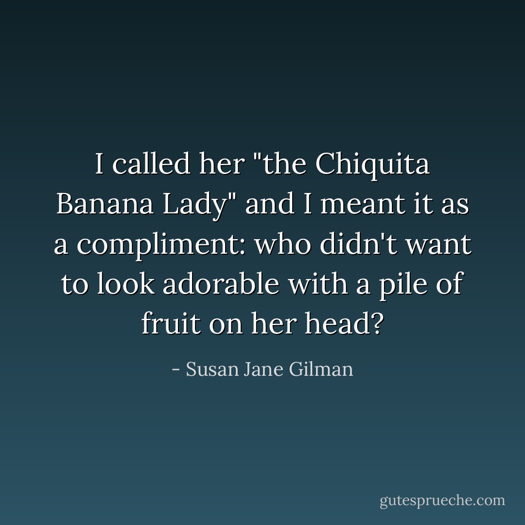 I called her "the Chiquita Banana Lady" and I meant it as a compliment: who didn't want to look adorable with a pile of fruit on her head? - Susan Jane Gilman