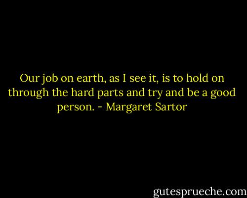 Our job on earth, as I see it, is to hold on through the hard parts and try and be a good person. - Margaret Sartor