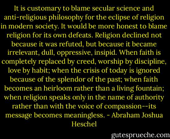 It is customary to blame secular science and anti-religious philosophy for the eclipse of religion in modern society. It would be more honest to blame religion for its own defeats. Religion declined not because it was refuted, but because it became irrelevant, dull, oppressive, insipid. When faith is completely replaced by creed, worship by discipline, love by habit; when the crisis of today is ignored because of the splendor of the past; when faith becomes an heirloom rather than a living fountain; when religion speaks only in the name of authority rather than with the voice of compassion--its message becomes meaningless. - Abraham Joshua Heschel