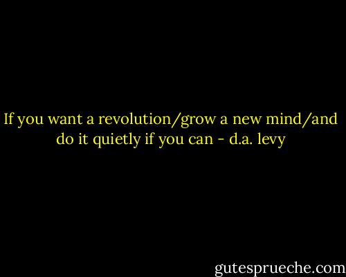 If you want a revolution/grow a new mind/and do it quietly if you can - d.a. levy