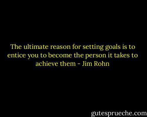 The ultimate reason for setting goals is to entice you to become the person it takes to achieve them - Jim Rohn