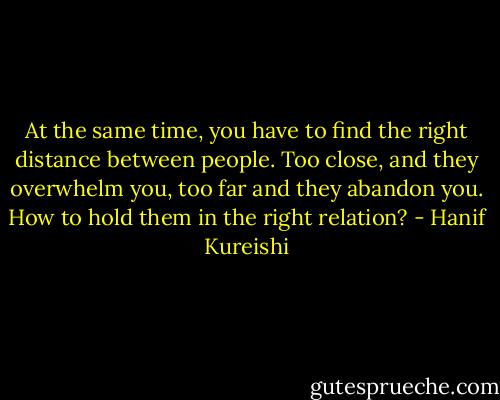 At the same time, you have to find the right distance between people. Too close, and they overwhelm you, too far and they abandon you. How to hold them in the right relation? - Hanif Kureishi
