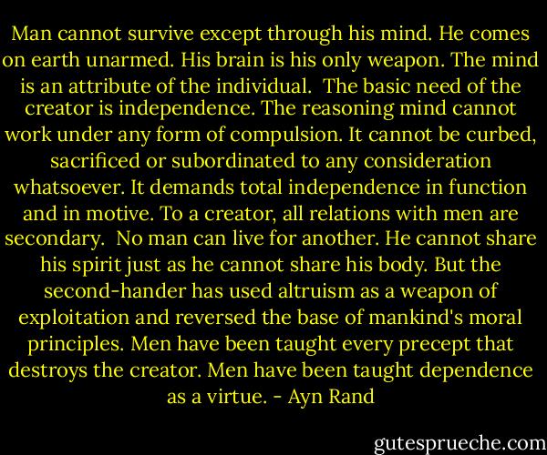 Man cannot survive except through his mind. He comes on earth unarmed. His brain is his only weapon. The mind is an attribute of the individual.<br /><br />The basic need of the creator is independence. The reasoning mind cannot work under any form of compulsion. It cannot be curbed, sacrificed or subordinated to any consideration whatsoever. It demands total independence in function and in motive. To a creator, all relations with men are secondary.<br /><br />No man can live for another. He cannot share his spirit just as he cannot share his body. But the second-hander has used altruism as a weapon of exploitation and reversed the base of mankind's moral principles. Men have been taught every precept that destroys the creator. Men have been taught dependence as a virtue. - Ayn Rand