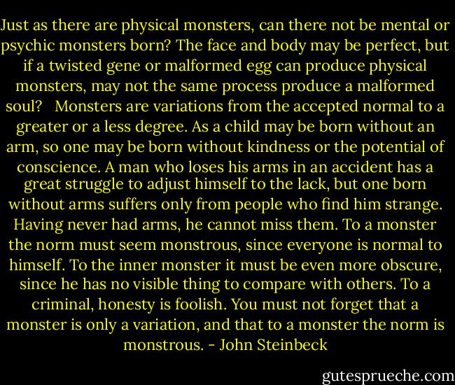 Just as there are physical monsters, can there not be mental or psychic monsters born? The face and body may be perfect, but if a twisted gene or malformed egg can produce physical monsters, may not the same process produce a malformed soul? <br /><br />Monsters are variations from the accepted normal to a greater or a less degree. As a child may be born without an arm, so one may be born without kindness or the potential of conscience. A man who loses his arms in an accident has a great struggle to adjust himself to the lack, but one born without arms suffers only from people who find him strange. Having never had arms, he cannot miss them. To a monster the norm must seem monstrous, since everyone is normal to himself. To the inner monster it must be even more obscure, since he has no visible thing to compare with others. To a criminal, honesty is foolish. You must not forget that a monster is only a variation, and that to a monster the norm is monstrous. - John Steinbeck