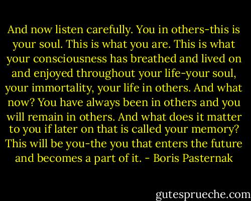 And now listen carefully. You in others-this is your soul. This is what you are. This is what your consciousness has breathed and lived on and enjoyed throughout your life-your soul, your immortality, your life in others. And what now? You have always been in others and you will remain in others. And what does it matter to you if later on that is called your memory? This will be you-the you that enters the future and becomes a part of it. - Boris Pasternak