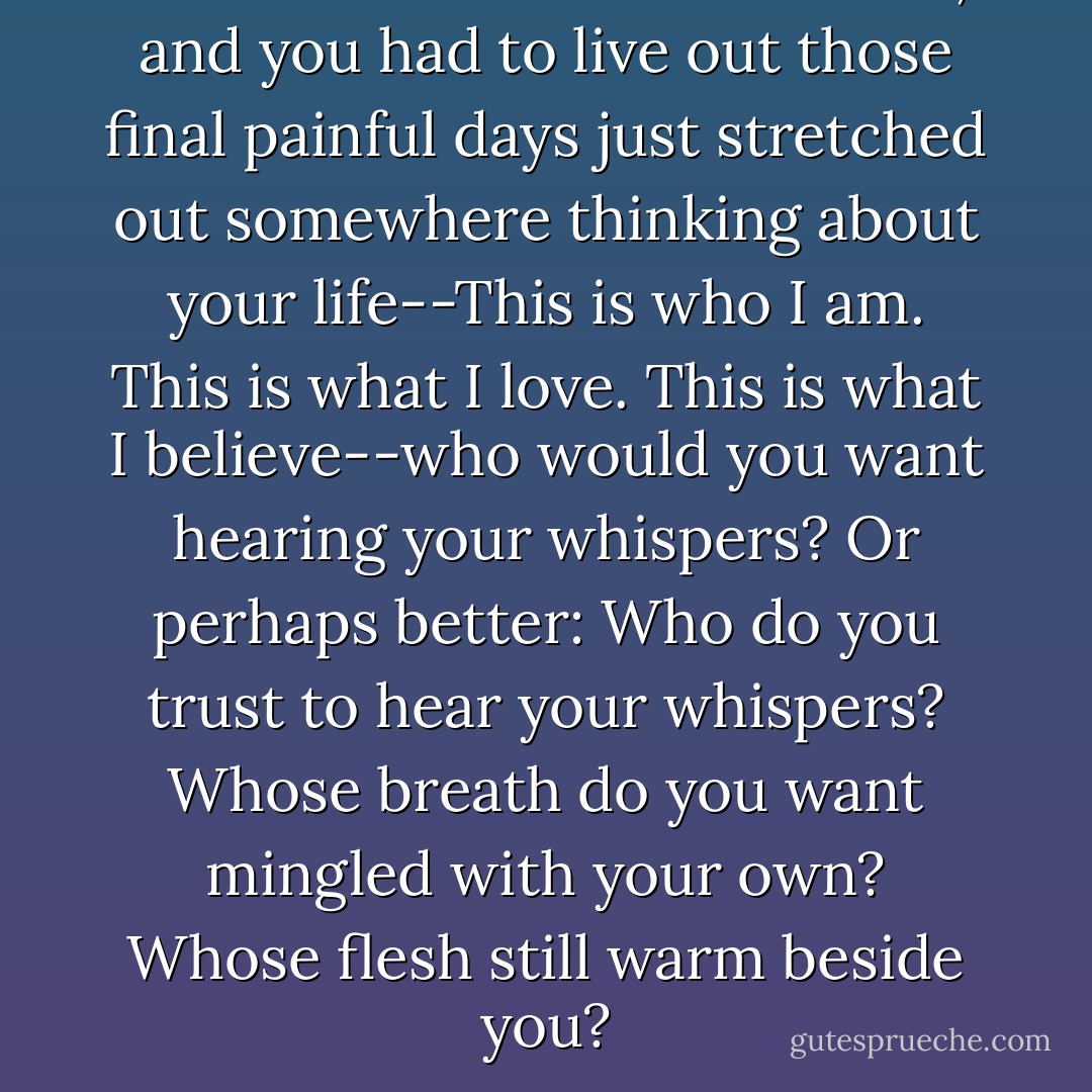 If a nuclear disaster occurred, and you had to live out those final painful days just stretched out somewhere thinking about your life--This is who I am. This is what I love. This is what I believe--who would you want hearing your whispers? Or perhaps better: Who do you trust to hear your whispers? Whose breath do you want mingled with your own? Whose flesh still warm beside you? - Jill McCorkle