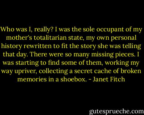 Who was I, really? I was the sole occupant of my mother's totalitarian state, my own personal history rewritten to fit the story she was telling that day. There were so many missing pieces. I was starting to find some of them, working my way upriver, collecting a secret cache of broken memories in a shoebox. - Janet Fitch
