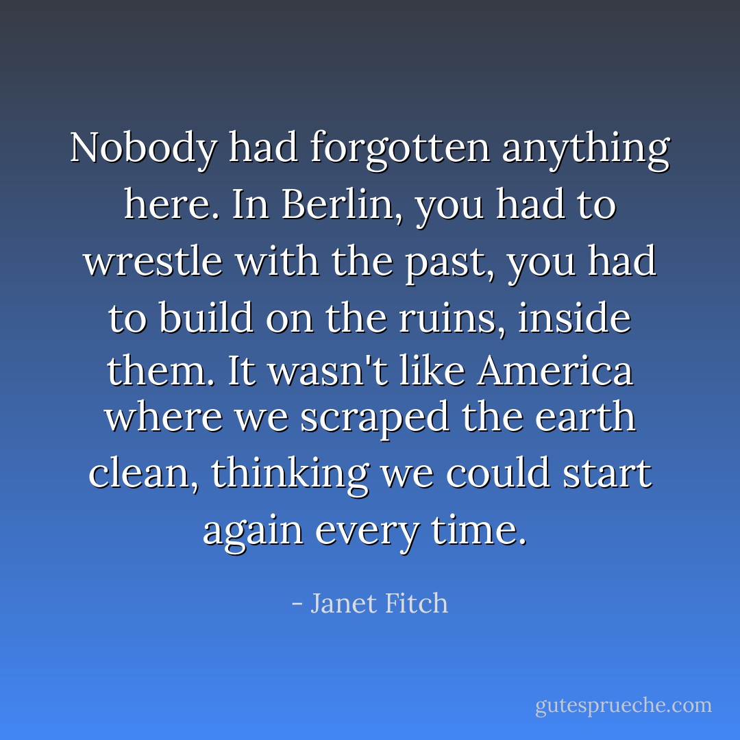 Nobody had forgotten anything here. In Berlin, you had to wrestle with the past, you had to build on the ruins, inside them. It wasn't like America where we scraped the earth clean, thinking we could start again every time.  - Janet Fitch