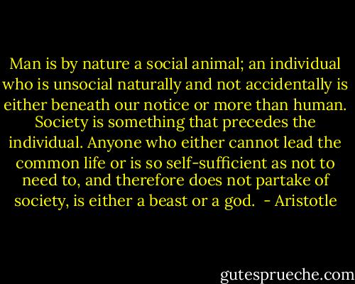 Man is by nature a social animal; an individual who is unsocial naturally and not accidentally is either beneath our notice or more than human. Society is something that precedes the individual. Anyone who either cannot lead the common life or is so self-sufficient as not to need to, and therefore does not partake of society, is either a beast or a god.  - Aristotle