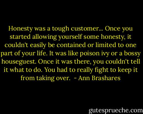 Honesty was a tough customer... Once you started allowing yourself some honesty, it couldn't easily be contained or limited to one part of your life. It was like poison ivy or a bossy houseguest. Once it was there, you couldn't tell it what to do. You had to really fight to keep it from taking over.  - Ann Brashares