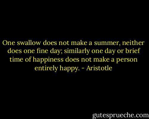 One swallow does not make a summer, neither does one fine day; similarly one day or brief time of happiness does not make a person entirely happy. - Aristotle