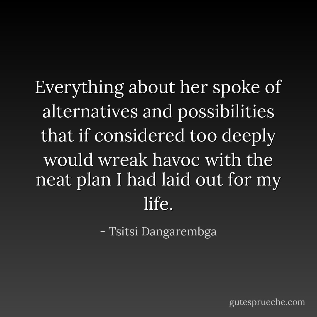 Everything about her spoke of alternatives and possibilities that if considered too deeply would wreak havoc with the neat plan I had laid out for my life. - Tsitsi Dangarembga
